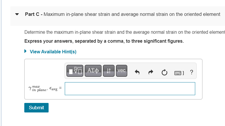 Part C - Maximum in-plane shear strain and average normal strain on the oriented element
Determine the maximum in-plane shear strain and the average normal strain on the oriented element
Express your answers, separated by a comma, to three significant figures.
► View Available Hint(s)
Avec
[]?
maz
=
Yin plane avg
Submit