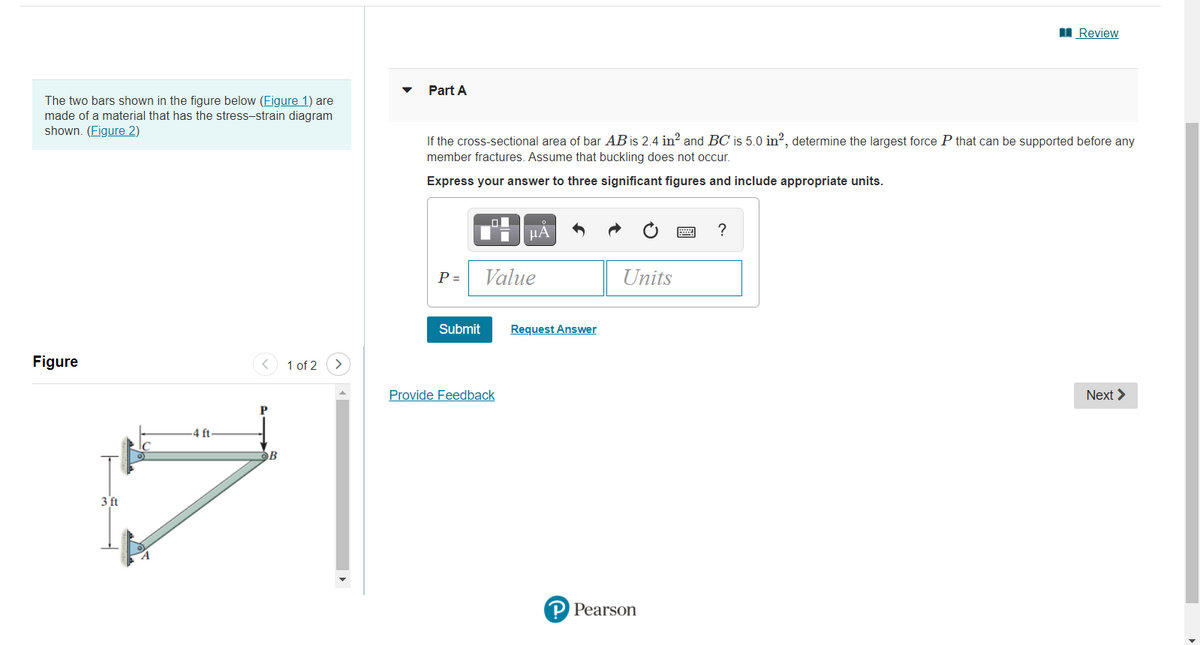 I Review
Part A
The two bars shown in the figure below (Figure 1) are
made of a material that has the stress-strain diagram
shown. (Figure 2)
If the cross-sectional area of bar AB is 2.4 in? and BC is 5.0 in?, determine the largest force P that can be supported before any
member fractures. Assume that buckling does not occur.
Express your answer to three significant figures and include appropriate units.
HA
P =
Value
Units
Submit
Request Answer
Figure
1 of 2
Provide Feedback
Next >
4 ft
3 ft
P Pearson
