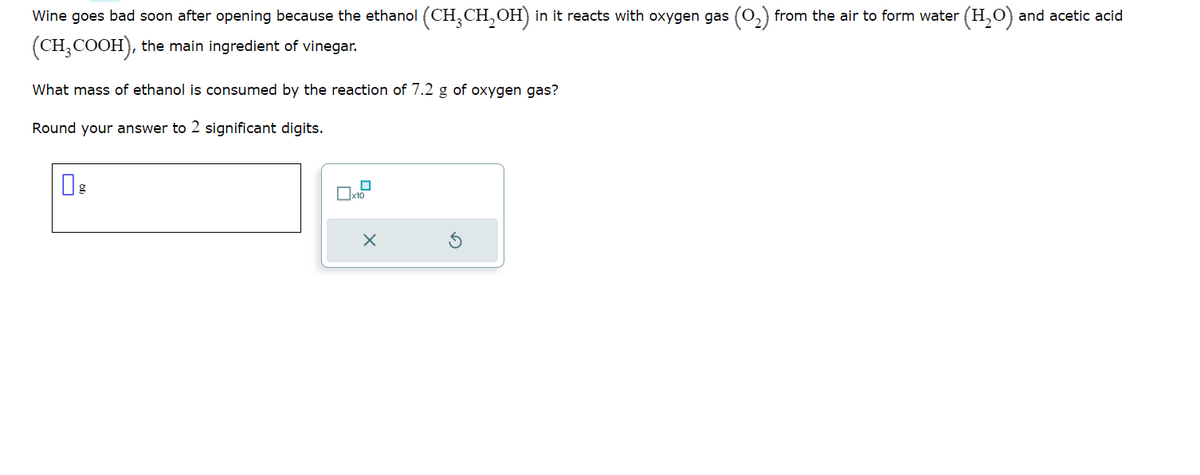 Wine goes bad soon after opening because the ethanol (CH³CH₂OH) in it reacts with oxygen gas
(CH₂COOH), the main ingredient of vinegar.
What mass of ethanol is consumed by the reaction of 7.2 g of oxygen gas?
Round your answer to 2 significant digits.
x10
X
from the air to form water (H₂O) and acetic acid