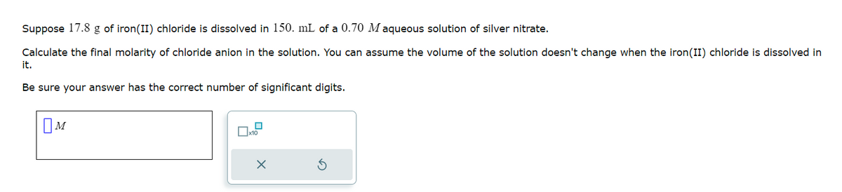 Suppose 17.8 g of iron (II) chloride is dissolved in 150. mL of a 0.70 Maqueous solution of silver nitrate.
Calculate the final molarity of chloride anion in the solution. You can assume the volume of the solution doesn't change when the iron(II) chloride is dissolved in
it.
Be sure your answer has the correct number of significant digits.
M
☐
x10
X