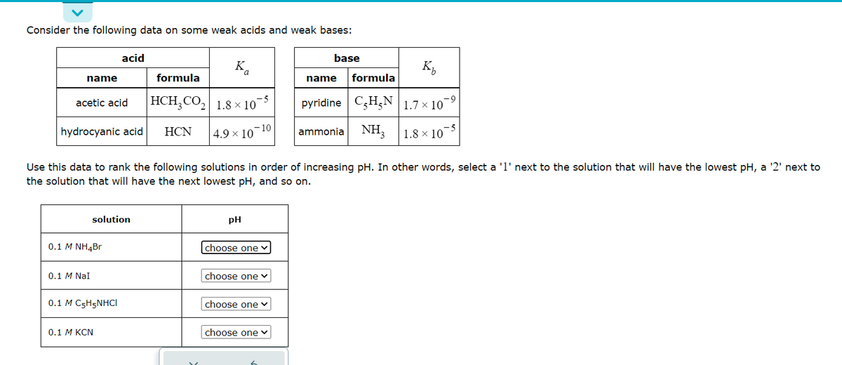 Consider the following data on some weak acids and weak bases:
name
acetic acid
hydrocyanic acid
acid
0.1 M NH4Br
0.1 M NaI
solution
0.1 M C₂H5NHCI
0.1 M KCN
formula
HCH3CO₂
2
HCN
Ka
1.8 × 10-5
4.9 × 10
-10
pH
Use this data to rank the following solutions in order of increasing pH. In other words, select a '1' next to the solution that will have the lowest pH, a '2' next to
the solution that will have the next lowest pH, and so on.
choose one
choose one ✓
choose one ✓
base
choose one
K₂
formula
-9
pyridine C₂H₂N 1.7×10 ⁹
NH3
name
ammonia
1.8 × 10
-5