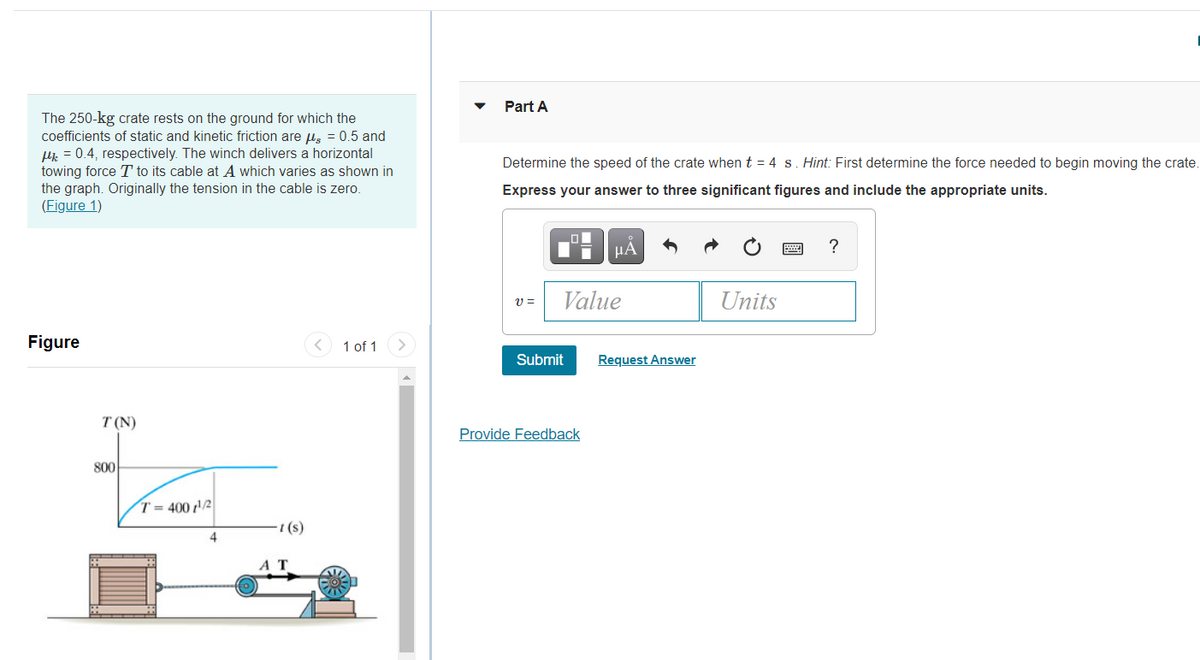Part A
The 250-kg crate rests on the ground for which the
coefficients of static and kinetic friction are us = 0.5 and
Hj. = 0.4, respectively. The winch delivers a horizontal
towing force T to its cable at A which varies as shown in
the graph. Originally the tension in the cable is zero.
(Figure 1)
Determine the speed of the crate when t = 4 s. Hint: First determine the force needed to begin moving the crate.
Express your answer to three significant figures and include the appropriate units.
μΑ
?
Value
Units
Figure
< 1 of 1
Submit
Request Answer
T (N)
Provide Feedback
800
T= 400 t'/2
(s)
4.
AT
