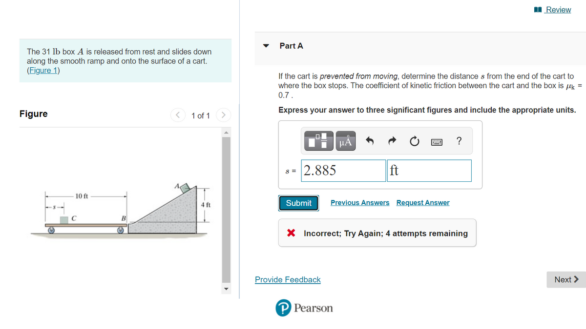 I Review
Part A
The 31 lb box A is released from rest and slides down
along the smooth ramp and onto the surface of a cart.
(Figure 1)
If the cart is prevented from moving, determine the distance s from the end of the cart to
where the box stops. The coefficient of kinetic friction between the cart and the box is uk =
0.7 .
Express your answer to three significant figures and include the appropriate units.
Figure
1 of 1
?
2.885
ft
S =
10 ft
4 ft
Submit
Previous Answers Request Answer
B
X Incorrect; Try Again; 4 attempts remaining
Provide Feedback
Next >
P Pearson
