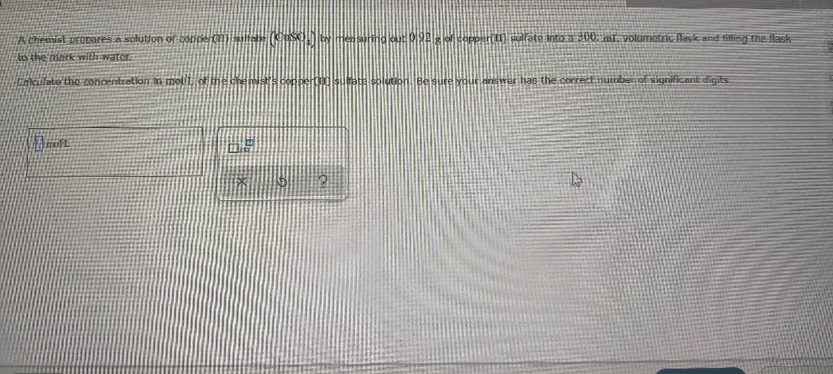 chemist prepares a solution of conper(li) sultate (USO,] by
DIYmea suning out 092 g of copper(I) culfate into a 300 mE volumetric flask and filling the flask
to the mark with water.
Cakulate the concentration in mol i of the chemist's copper( sulfate solution Besure your answer has the correct number of significant digits.
