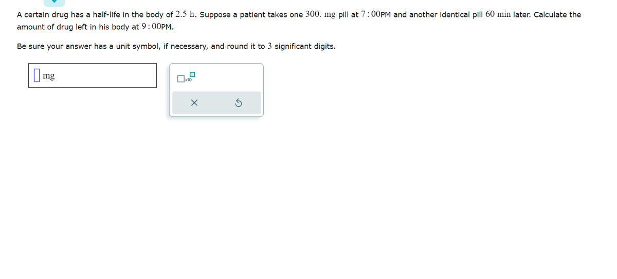 A certain drug has a half-life in the body of 2.5 h. Suppose a patient takes one 300. mg pill at 7:00PM and another identical pill 60 min later. Calculate the
amount of drug left in his body at 9:00PM.
Be sure your answer has a unit symbol, if necessary, and round it to 3 significant digits.
mg
x10