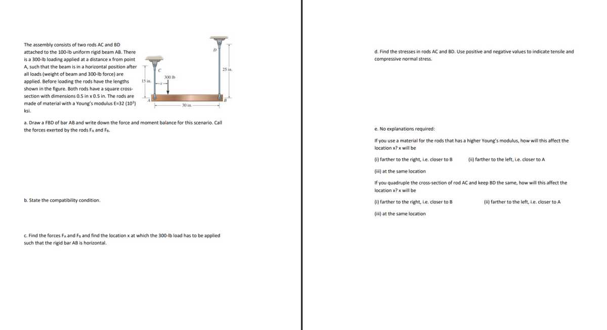 The assembly consists of two rods AC and BD
attached to the 100-lb uniform rigid beam AB. There
d. Find the stresses in rods AC and BD. Use positive and negative values to indicate tensile and
is a 300-lb loading applied at a distance x from point
compressive normal stress.
A, such that the beam is in a horizontal position after
25 in.
all loads (weight of beam and 300-lb force) are
300 lb
applied. Before loading the rods have the lengths
15 in.
shown in the figure. Both rods have a square cross-
section with dimensions 0.5 in x 0.5 in. The rods are
made of material with a Young's modulus E=32 (103)
30 in.
ksi.
a. Draw a FBD of bar AB and write down the force and moment balance for this scenario. Call
the forces exerted by the rods Fa and FB.
e. No explanations required:
If you use a material for the rods that has a higher Young's modulus, how will this affect the
location x? x will be
(i) farther to the right, i.e. closer to B
(ii) farther to the left, i.e. closer to A
(iii) at the same location
If you quadruple the cross-section of rod AC and keep BD the same, how will this affect the
location x? x will be
b. State the compatibility condition.
(i) farther to the right, i.e. closer to B
(ii) farther to the left, i.e. closer to A
(iii) at the same location
C. Find the forces Fa and Fa and find the location x at which the 300-lb load has to be applied
such that the rigid bar AB is horizontal.
