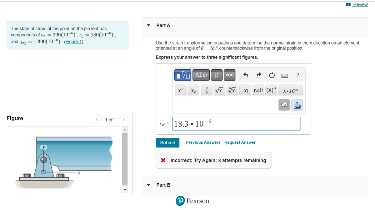 The state of strain at the point on the pin leaf has
components of € = 200(10-6), , Ey = 180(10-6),
and Yay=-300(10-6). (Figure 1)
Figure
1 of 1
Review
Part A
Use the strain transformation equations and determine the normal strain in the x direction on an element
oriented at an angle of 0 = 65° counterclockwise from the original position.
Express your answer to three significant figures.
VAΣo↓ vec
?
xa
Xb
√√x x 1x r20 (X)* x.10n
X
€18.3106
Submit
Previous Answers Request Answer
X Incorrect; Try Again; 8 attempts remaining
Part B
P Pearson