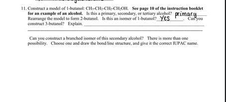 11. Construct a model of 1-butanol: CH-CH;-CH:-CH:OH. See page 10 of the instruction booklet
for an example of an alcohol. Is this a primary, secondary, or tertiary alcohol? primary
Rearrunge the model to form 2-butanol. Is this an isomer of 1-butanol? Yes
construct 3-butanol? Explain.
Can'you
Can you construct a branched isomer of this secondary alcohol? There is more than one
possibility. Choose one and draw the bond/line structure, and give it the correct IUPAC name.
