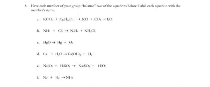 8. Have cach member of your group "balance" two of the equations below. Label cach equation with the
member's name.
a. KCIO, + CaHzOn KCI + CO; +HO
b. NH + C2 → NH, + NHCI
c. HgO Hg + O
d. Ca
+ H,O → Ca(OH); + H;
c. NazO; + H,SO, - NaSO, +
HO:
f. N: + H: NH
