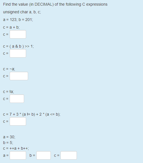 Find the value (in DECIMAL) of the following C expressions
unsigned char a, b, c;
a = 123; b = 201;
c = a + b;
C =
c = ( a & b ) >> 1;
C =
C = -a;
C =
c = la;
c = 7 + 3* (a l= b) + 2 * (a <= b);
C =
a = 30;
b = 5;
C = ++a + b++;
a =
b =
C =
II
