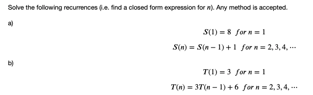 Solve the following recurrences (i.e. find a closed form expression for n). Any method is accepted.
a)
S(1) = 8 for n = 1
S(n) = S(n – 1) +1 for n = 2, 3, 4, ...
b)
T(1) = 3 for n = 1
T(n) = 3T(n – 1) +6 for n = 2,3, 4, ...
