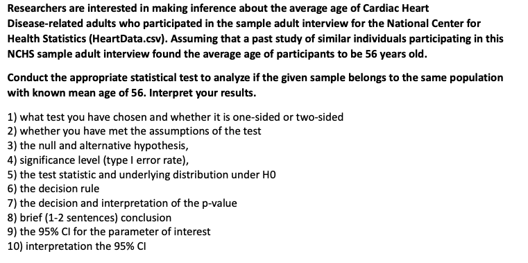 Researchers are interested in making inference about the average age of Cardiac Heart
Disease-related adults who participated in the sample adult interview for the National Center for
Health Statistics (HeartData.csv). Assuming that a past study of similar individuals participating in this
NCHS sample adult interview found the average age of participants to be 56 years old.
Conduct the appropriate statistical test to analyze if the given sample belongs to the same population
with known mean age of 56. Interpret your results.
1) what test you have chosen and whether it is one-sided or two-sided
2) whether you have met the assumptions of the test
3) the null and alternative hypothesis,
4) significance level (type I error rate),
5) the test statistic and underlying distribution under HO
6) the decision rule
7) the decision and interpretation of the p-value
8) brief (1-2 sentences) conclusion
9) the 95% CI for the parameter of interest
10) interpretation the 95% CI
