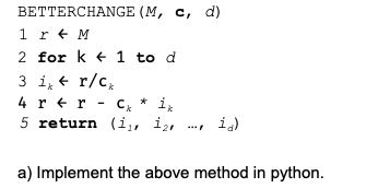 BETTERCHANGE (M, c, d)
1 r + M
2 for k + 1 to d
3 i, + r/c,
4 r +r - C, * ix
5 return (i,, i2,
i.)
a) Implement the above method in python.
