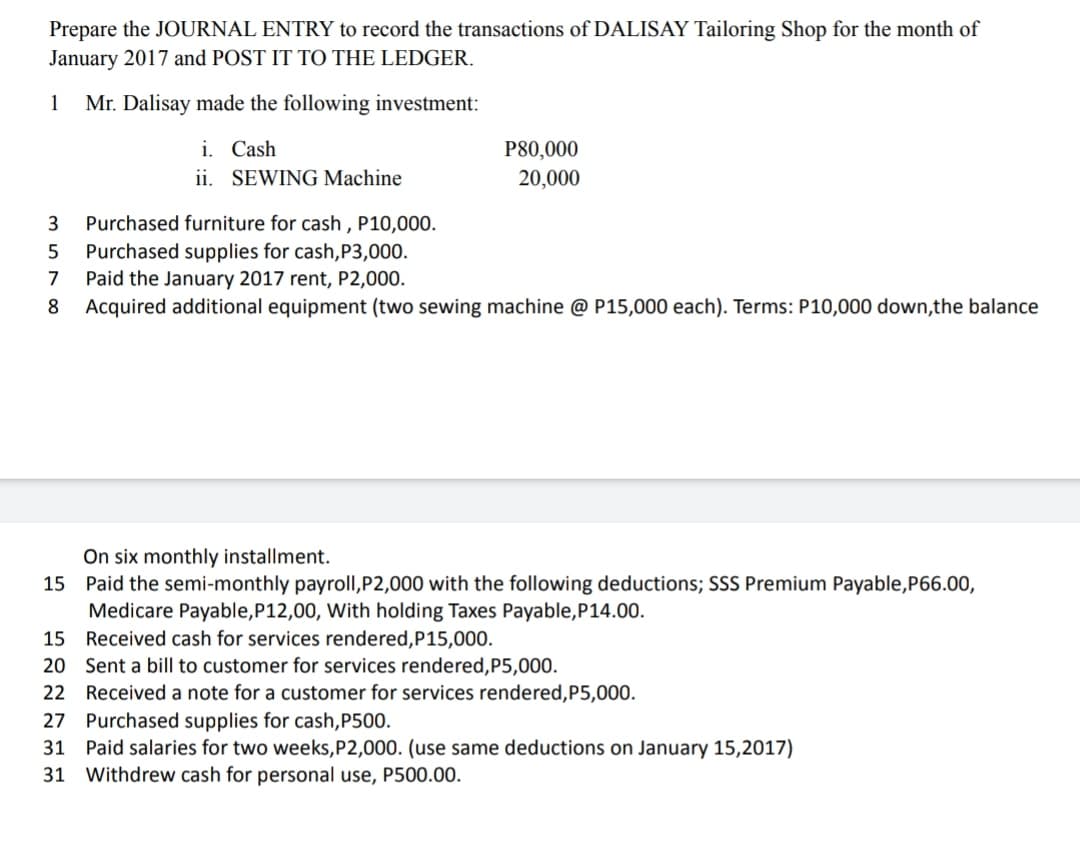 Prepare the JOURNAL ENTRY to record the transactions of DALISAY Tailoring Shop for the month of
January 2017 and POST IT TO THE LEDGER.
1
Mr. Dalisay made the following investment:
i. Cash
P80,000
20,000
ii. SEWING Machine
3
Purchased furniture for cash , P10,000.
Purchased supplies for cash,P3,000.
Paid the January 2017 rent, P2,000.
Acquired additional equipment (two sewing machine @ P15,000 each). Terms: P10,000 down,the balance
7
8
On six monthly installment.
15 Paid the semi-monthly payroll,P2,000 with the following deductions; SSS Premium Payable,P66.00,
Medicare Payable,P12,00, With holding Taxes Payable,P14.00.
15 Received cash for services rendered,P15,000.
20 Sent a bill to customer for services rendered,P5,000.
22 Received a note for a customer for services rendered,P5,000.
27 Purchased supplies for cash,P500.
31 Paid salaries for two weeks,P2,000. (use same deductions on January 15,2017)
31 Withdrew cash for personal use, P500.00.
