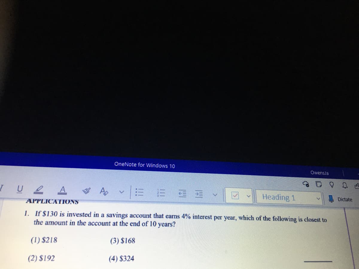 OneNote for Windows 10
Owensla
IU2 A
三 蛋
Heading 1
Dictate
APPLICATIONS
1. If $130 is invested in a savings account that earns 4% interest per year, which of the following is closest to
the amount in the account at the end of 10 years?
(1) $218
(3) $168
(2) $192
(4) $324
!!!
