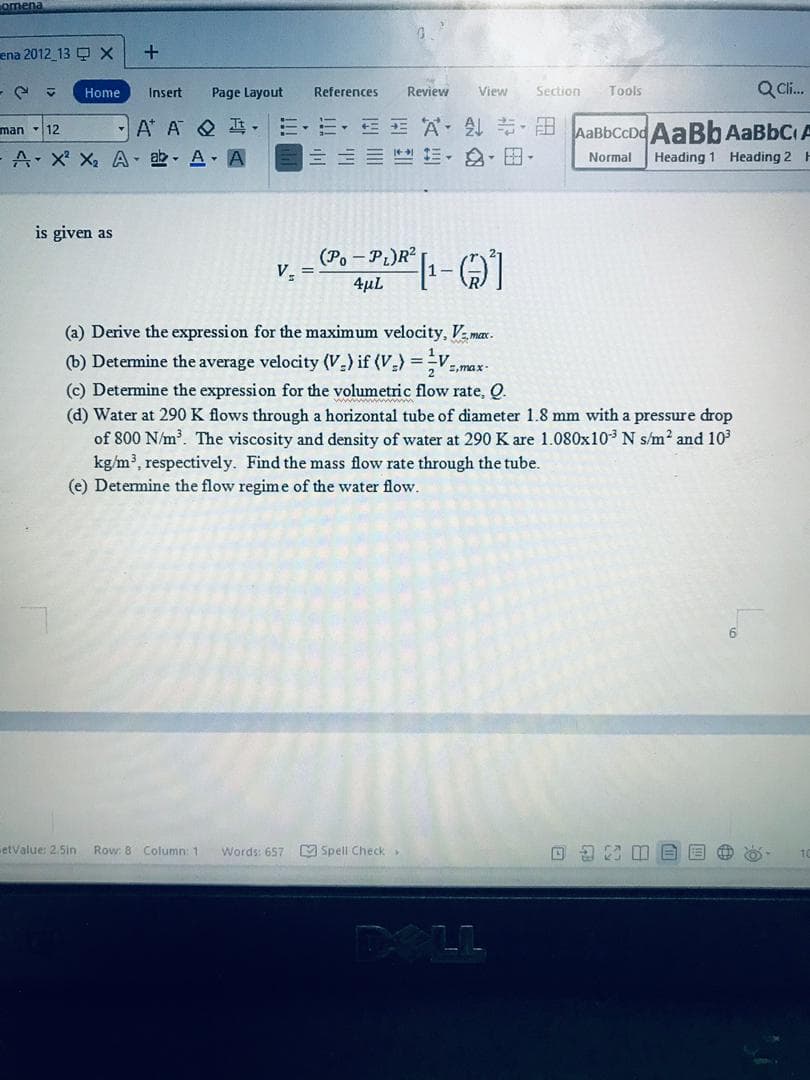 omena
ena 2012_13 Q X
+
Q Cl.
Home
Insert
Page Layout
References
Review
View
Section
Tools
E E A B AaBbCCDd AaBb AABBCA
三 ,,田.
man 12
A* A Q I-
A- X X, A - ab - A A
Normal
Heading 1 Heading 2 H
is given as
(Po - PL)R?
V.
%3!
4µL
(a) Derive the expressi on for the maximum velocity, V max.
(b) Determine the average velocity (V-) if (V.) =
E,max-
(c) Determine the expression for the volumetric flow rate, Q.
(d) Water at 290K flows through a horizontal tube of diameter 1.8 mm with a pressure drop
of 800 N/m. The viscosity and density of water at 290 K are 1.080x103 N s/m2 and 103
kg/m, respectively. Find t
(e) Determine the flow regime of the water flow.
mass
rate through the
etValue: 2.5in
Row: 8 Column: 1
Words: 657
M Spell Check
DELL
