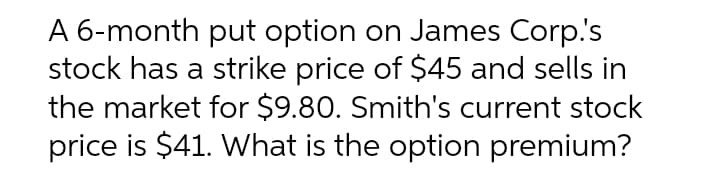 A 6-month put option on James Corp.'s
stock has a strike price of $45 and sells in
the market for $9.80. Smith's current stock
price is $41. What is the option premium?