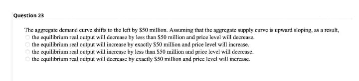 Question 23
The aggregate demand curve shifts to the left by $50 million. Assuming that the aggregate supply curve is upward sloping, as a result,
the equilibrium real output will decrease by less than $50 million and price level will decrease.
O the equilibrium real output will increase by exactly $50 million and price level will increase.
the equilibrium real output will increase by less than $50 million and price level will decrease.
O the equilibrium real output will decrease by exactly $50 million and price level will increase.