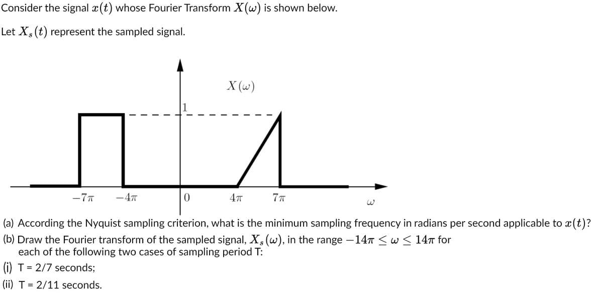 Consider the signal x(t) whose Fourier Transform X(w) is shown below.
Let X, (t) represent the sampled signal.
-7T - 4T
0
X (w)
4π
7π
(a) According the Nyquist sampling criterion, what is the minimum sampling frequency in radians per second applicable to x(t)?
(b) Draw the Fourier transform of the sampled signal, X, (w), in the range −14π ≤ w ≤ 14π for
each of the following two cases of sampling period T:
(i) T = 2/7 seconds;
(ii) T = 2/11 seconds.