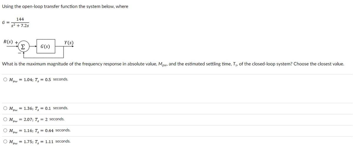 Using the open-loop transfer function the system below, where
G =
144
s² +7.2s
R(s)
Σ
G(s)
Y(s)
What is the maximum magnitude of the frequency response in absolute value, Mpw, and the estimated settling time, T5, of the closed-loop system? Choose the closest value.
OM 1.04; T, = 0.5 seconds.
Mpw = 1.36; T, = 0.1 seconds.
Mpw = 2.07; T, = 2 seconds.
O M = 1.16; T, = 0.44 seconds.
Ⓒ Mpw = 1.75; T, = 1.11 seconds.