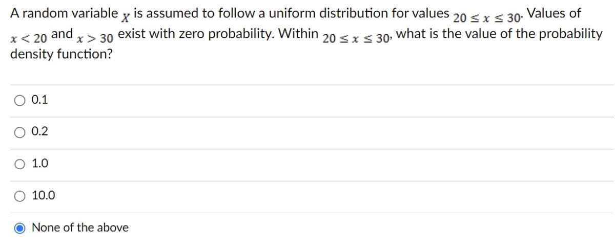A random variable y is assumed to follow a uniform distribution for values 20 ≤ x ≤ 30. Values of
x > 30 exist with zero probability. Within 20≤x≤ 30, what is the value of the probability
density function?
and
x < 20
0.1
0.2
O 1.0
10.0
None of the above