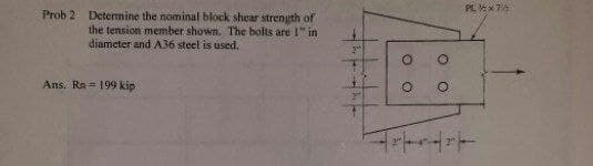 PL X 7
Prob 2 Determine the nominal block shear strenyth of
the tension member shown. The bolts are I" in
diameter and A36 steel is used.
Ans. Ra = 199 kip
