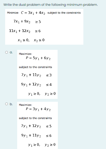 Write the dual problem of the following minimum problem.
Minimize C= 3x1 + 4x2 subject to the constraints
7x1 + 9x2 25
11x1 + 12x2
2 6
X1 2 0, X2 2 0
a.
Maximize:
P = 5y1 + 6y2
subject to the constraints
7y1+ 1ly2
<3
9y1+ 12y2
yı 2 0, y2 20
Ob.
Maximize:
P = 3y1+ 4y2
subject to the constraints
7y1+ 12y2
9y1+ 1ly2
Y1 2 0, y2 20
