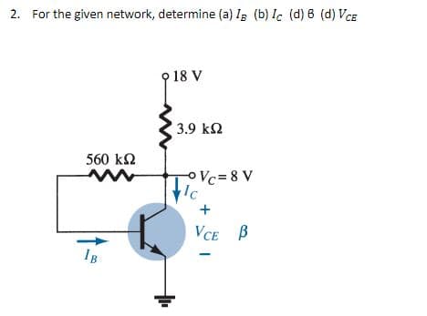 2. For the given network, determine (a) IB (b) Ic (d) 8 (d) VCE
9 18 V
560 ΚΩ
IB
3.9 ΚΩ
-° Vc=8 V
lc
+
VCE B