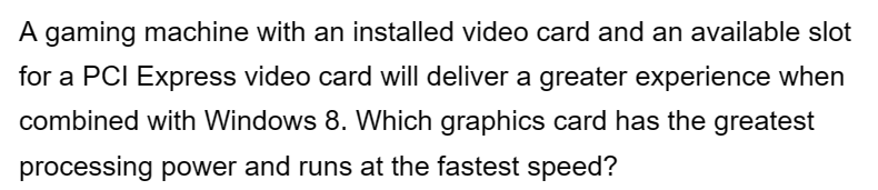 A gaming machine with an installed video card and an available slot
for a PCI Express video card will deliver a greater experience when
combined with Windows 8. Which graphics card has the greatest
processing power and runs at the fastest speed?