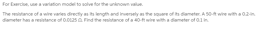 For Exercise, use a variation model to solve for the unknown value.
The resistance of a wire varies directly as its length and inversely as the square of its diameter. A 50-ft wire with a 0.2-in.
diameter has a resistance of 0.0125 0. Find the resistance of a 40-ft wire with a diameter of 0.1 in.
