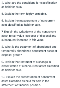 4. What are the conditions for classfiication
as held for sale?
5. Explain the term highly probable.
6. Explain the measurement of noncurrent
aset classified as held for sale.
7. Explain the writedowin of the noncurrent
asset to fair value less cost of disposal any
subsequent increase in fair value.
8. What is the treatment of abandoned and
temporarily abandoned noncurrent asset or
disposal group?
9. Explain the treatment of a change in
classification of a noncurrent asset classified
as held for sale.
10. Explain the presentation of noncurrent
asset classified as held for sale in the
statement of financial position.
