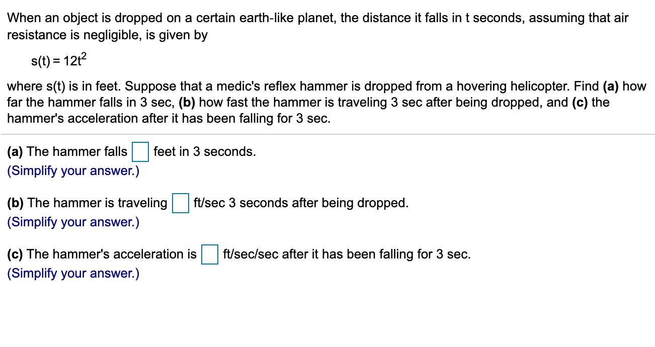 When an object is dropped on a certain earth-like planet, the distance it falls in t seconds, assuming that air
resistance is negligible, is given by
s(t) = 12t?
where s(t) is in feet. Suppose that a medic's reflex hammer is dropped from a hovering helicopter. Find (a) how
far the hammer falls in 3 sec, (b) how fast the hammer is traveling 3 sec after being dropped, and (c) the
hammer's acceleration after it has been falling for 3 sec.
(a) The hammer falls
feet in 3 seconds.
(Simplify your answer.)
(b) The hammer is traveling
ft/sec 3 seconds after being dropped.
(Simplify your answer.)
(c) The hammer's acceleration is
ft/sec/sec after it has been falling for 3 sec.
(Simplify your answer.)
