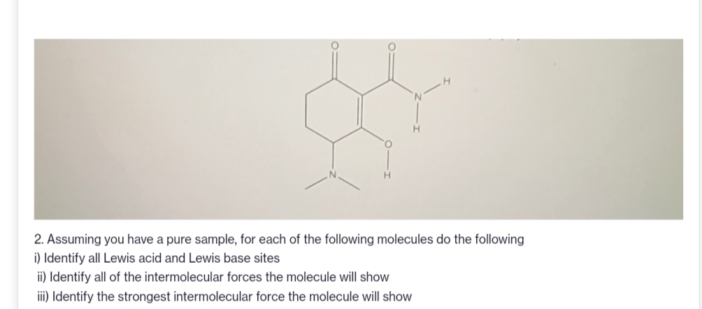 2. Assuming you have a pure sample, for each of the following molecules do the following
i) Identify all Lewis acid and Lewis base sites
ii) Identify all of the intermolecular forces the molecule will show
iii) Identify the strongest intermolecular force the molecule will show
