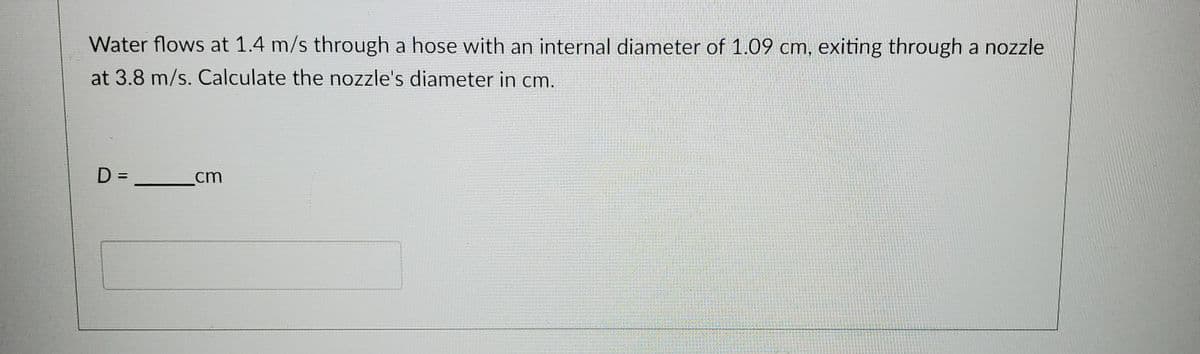 Water flows at 1.4 m/s through a hose with an internal diameter of 1.09 cm, exiting through a nozzle
at 3.8 m/s. Calculate the nozzle's diameter in cm.
D =
cm
