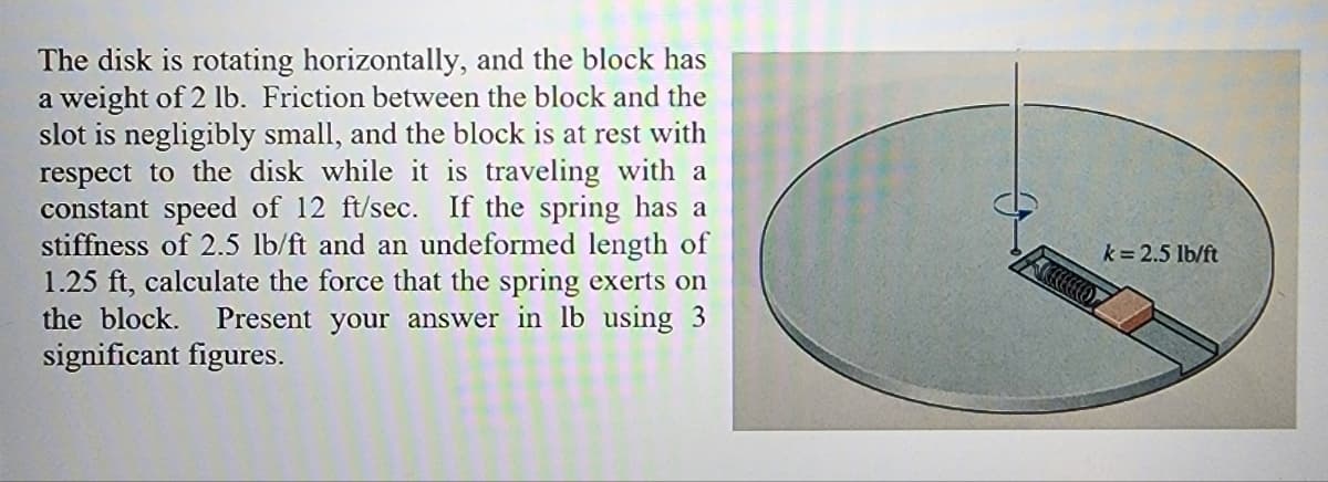 The disk is rotating horizontally, and the block has
a weight of 2 lb. Friction between the block and the
slot is negligibly small, and the block is at rest with
respect to the disk while it is traveling with a
constant speed of 12 ft/sec. If the spring has a
stiffness of 2.5 lb/ft and an undeformed length of
1.25 ft, calculate the force that the spring exerts on
the block. Present your answer in lb using 3
significant figures.
k= 2.5 lb/ft