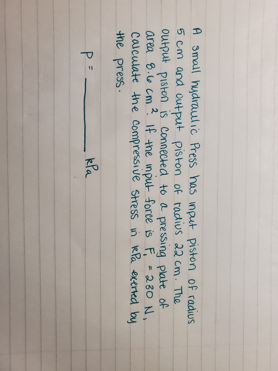 A small hydraulic Press has input piston of radius
5 cm and output piston of radius 22 cm. The
output piston is connected to a pressing plate of
area 8.66 cm ?. If the input force is F, =230 N,
calculate the compressive Stress in RPa exerted by
the press.
P =
kla
