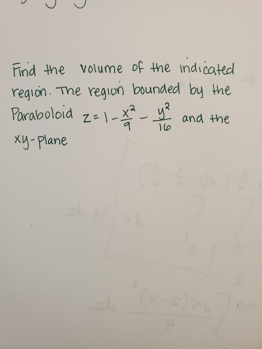 ### Problem Statement

**Task:** Find the volume of the indicated region.

**Description:** The region is bounded by the paraboloid and the \(xy\)-plane.

**Equation of the Paraboloid:**
\[
z = 1 - \frac{x^2}{9} - \frac{y^2}{16}
\]

### Explanation

The equation describes a paraboloid that opens downward with its vertex at \((0, 0, 1)\). The goal is to find the volume of the region enclosed by this surface and the \(xy\)-plane, which is defined as the plane where \(z = 0\).

### Approach

1. **Understand the Region:** The surface is cut by the \(xy\)-plane. The region's boundary is determined by setting \(z = 0\).
   
2. **Volume Calculation:** The volume can be found by evaluating a double integral of the function over the region in the \(xy\)-plane.

3. **Double Integral Setup:** This involves integrating over the range of \(x\) and \(y\) values where the paraboloid is above the \(xy\)-plane.

Further calculations involve using polar coordinates or directly calculating the double integral in Cartesian coordinates, depending on the ease and symmetry observed in the function.