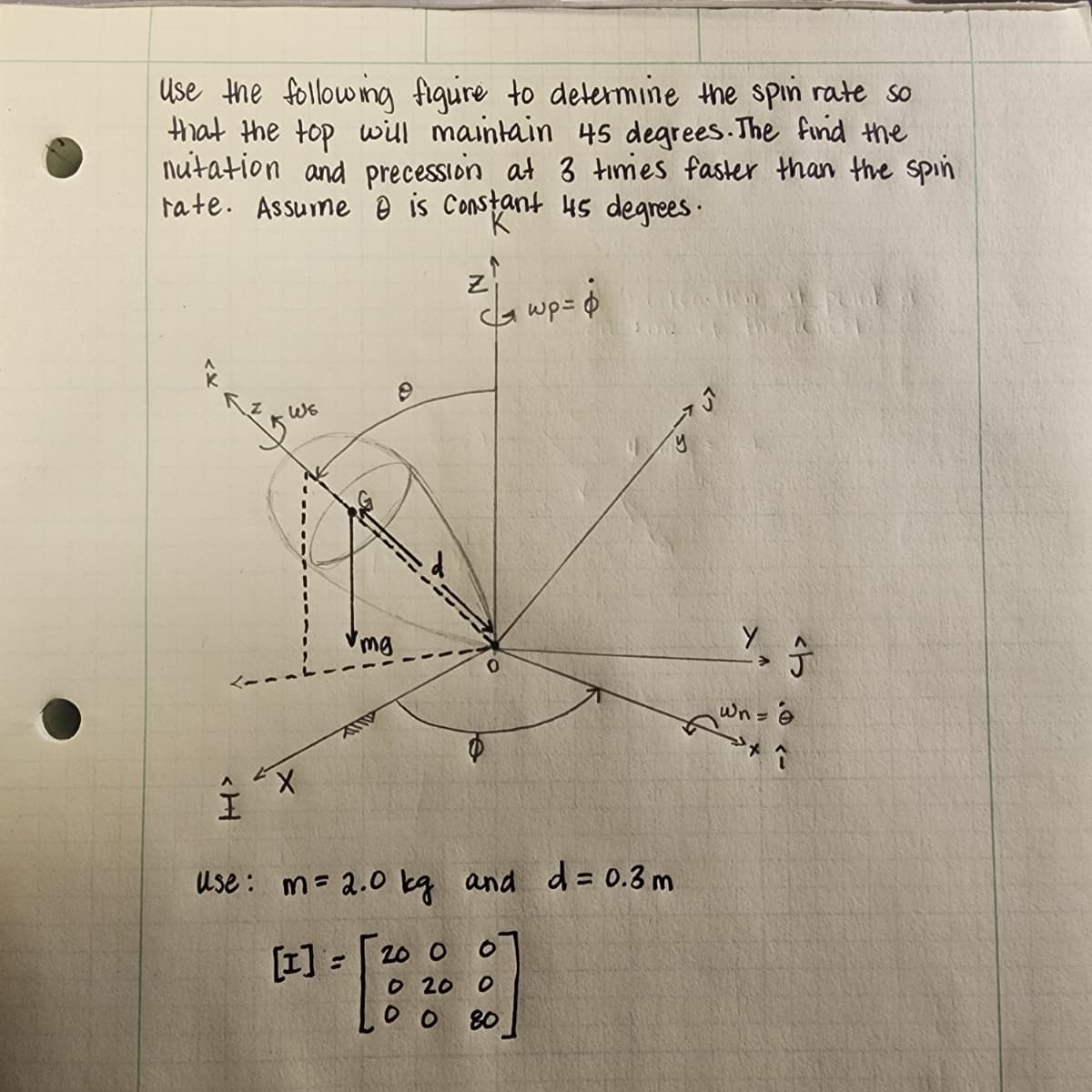 Use the following figure to determine the spin rate so
that the top will maintain 45 degrees. The find the
nutation and precession at 3 times faster than the spin
rate. Assume 0 is Constant 45 degrees.
аудит
I
X
mg
e
zi
| шр= ф
Use: m = 2.0 kg and d= 0.3m
[1] =
200
0
0 20 0
00 80
UT
Y, Ĵ
У
Wn = 6