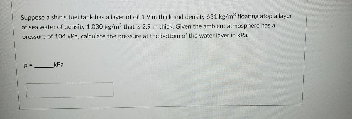 Suppose a ship's fuel tank has a layer of oil 1.9 m thick and density 631 kg/m³ floating atop a layer
of sea water of density 1,030 kg/m³ that is 2.9 m thick. Given the ambient atmosphere has a
pressure of 104 kPa, calculate the pressure at the bottom of the water layer in kPa.
kPa
