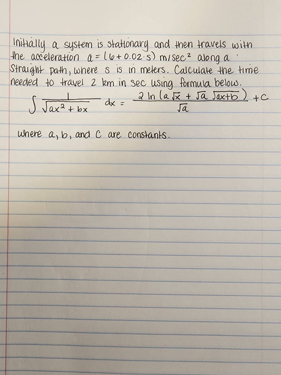 Initially a system is stationary and then travels with
the acceleration a = 16+0.02·s) m/sec² along a
Straight path, where s is in meters. Calculate the time
needed to travel 2 km in sec using formula below.
2 In la √x + √a Jax+b) +C
√ √ax ² + bx
dx =
√a
where a, b, and C are constants.