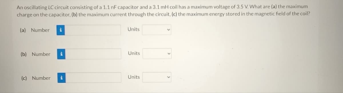 An oscillating LC circuit consisting of a 1.1 nF capacitor and a 3.1 mH coil has a maximum voltage of 3.5 V. What are (a) the maximum
charge on the capacitor, (b) the maximum current through the circuit, (c) the maximum energy stored in the magnetic field of the coil?
(a) Number
(b) Number i
(c) Number
i
Units
Units
Units