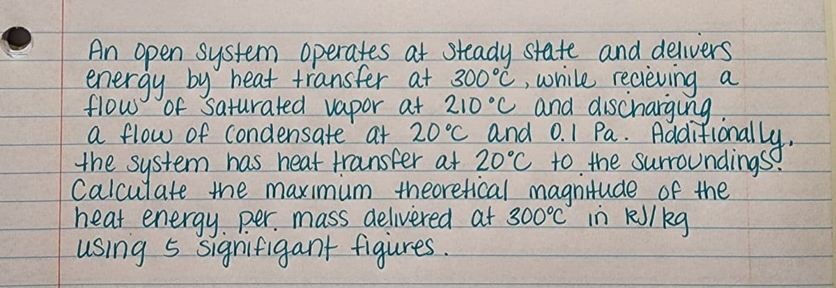 An open system operates at Steady state and delivers
energy by heat transfer at 300°č , wrile recièving a
flow of Saturated vapor at 210°C and dischargung
a flow of condensate" at 20°C and 0.I Pa. Addifional ly,
the system has heat Hransfer at 20°C to the surroundings!
Calcutate the maxımum theoretical magnitude of the
heat energy per mass delivered at 300°C in RJ/ kg
using s signifigant figures.
