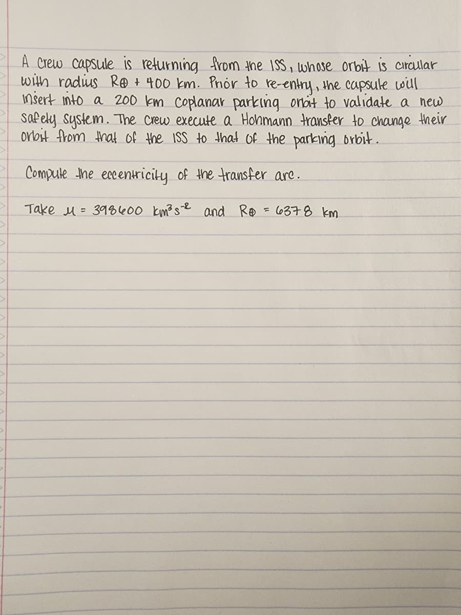 >
1
A Crew capsule is returning from the ISS, whose orbit is circular
with radius Re + 400 km. Prior to re-entry, the capsule will
Insert into a 200 km Coplanar parking orbit to validate a new
Safety system. The crew execute a Hohmann transfer to change their
orbit from that of the ISS to that of the parking orbit.
Compute the eccentricity of the transfer are.
Take M 398400 km³s-2 and R = 6378 km