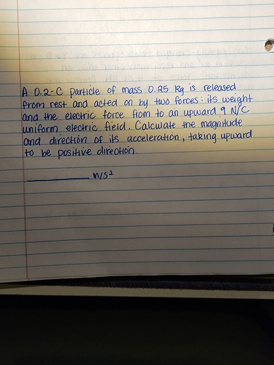 is released
A 0.2-C particle of mass 0.25 kg
from rest and acted on by two forces: its weight
and the electric force from to an upward 9 N/C
uniform electric field. Calculate the magnitude
and direction of its acceleration, taking upward
to be positive direction.
M/S2