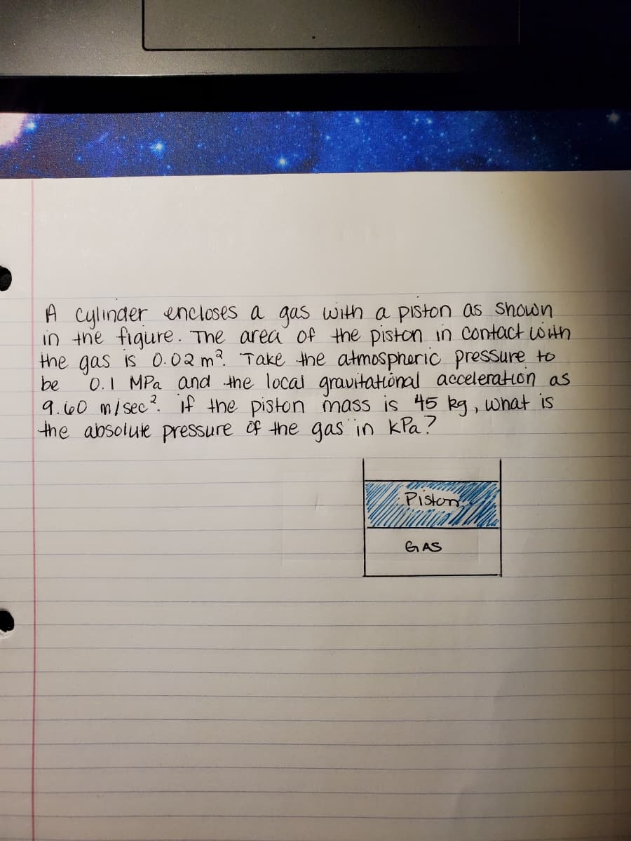 A cylinder encloses a gas with a piston as shown
in the figure. The area Of the piston in contact wiin
the gas is 0.02 m? Take the atmospheric pressure to
be
0.1 MPa and the local gravitational acceleration as
9.i00 mi sec?. If the piston mass is 45 kg, what is
the absolute pressure of the gas in kla?
Piston
GAS
