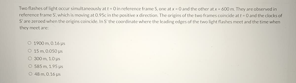 Two flashes of light occur simultaneously at t - 0 in reference frame S, one at x = 0 and the other at x = 600 m. They are observed in
reference frame S, which is moving at 0.95c in the positive x direction. The origins of the two frames coincide at t = 0 and the clocks of
S' are zeroed when the origins coincide. In S' the coordinate where the leading edges of the two light flashes meet and the time when
they meet are:
O 1900 m, 0.16 µs
O 15 m, 0.050 us
O 300 m, 1.0 μs
O 585 m, 1.95 µs
O 48 m, 0.16 µs