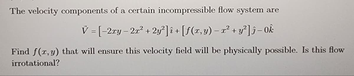 The velocity components of a certain incompressible flow system are
V = [-2ry-2r² + 2y²] î+ [ƒ(x, y) = x² + y²] 5-ok
Find f(x,y) that will ensure this velocity field will be physically possible. Is this flow
irrotational?