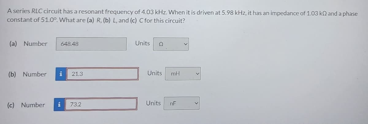 A series RLC circuit has a resonant frequency of 4.03 kHz. When it is driven at 5.98 kHz, it has an impedance of 1.03 k and a phase
constant of 51.00. What are (a) R, (b) L, and (c) C for this circuit?
(a) Number 648.48
(b) Number i 21.3
(c) Number
i 73.2
Units Ω
Units mH
Units
nF