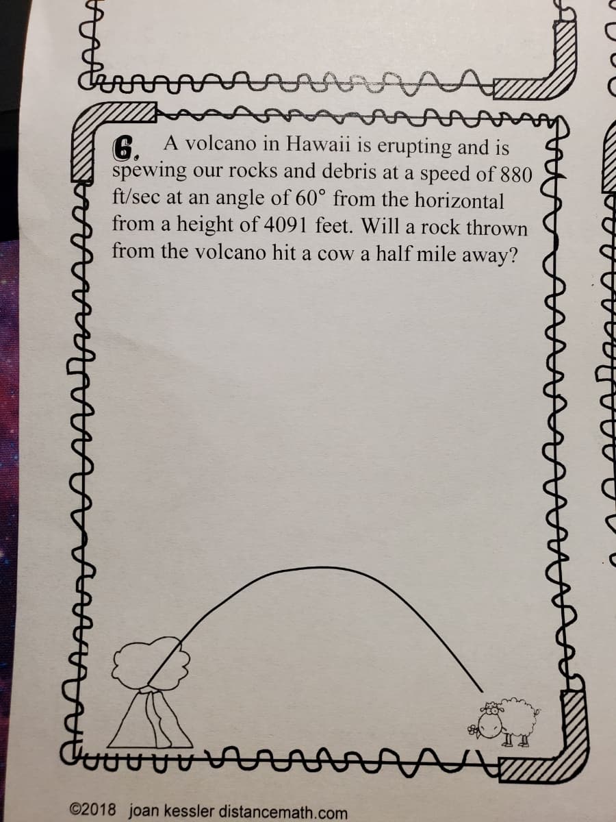 6. A volcano in Hawaii is erupting and is
spewing our rocks and debris at a speed of 880
ft/sec at an angle of 60° from the horizontal
from a height of 4091 feet. Will a rock thrown
from the volcano hit a cow a half mile away?
©2018 joan kessler distancemath.com
