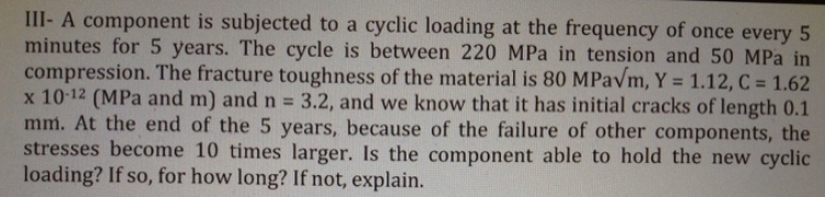 III-A component is subjected to a cyclic loading at the frequency of once every 5
minutes for 5 years. The cycle is between 220 MPa in tension and 50 MPa in
compression. The fracture toughness of the material is 80 MPa√m, Y = 1.12, C = 1.62
x 10-12 (MPa and m) and n = 3.2, and we know that it has initial cracks of length 0.1
mm. At the end of the 5 years, because of the failure of other components, the
stresses become 10 times larger. Is the component able to hold the new cyclic
loading? If so, for how long? If not, explain.